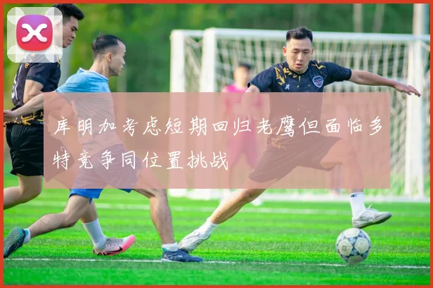 库明加考虑短期回归老鹰但面临多特竞争同位置挑战
