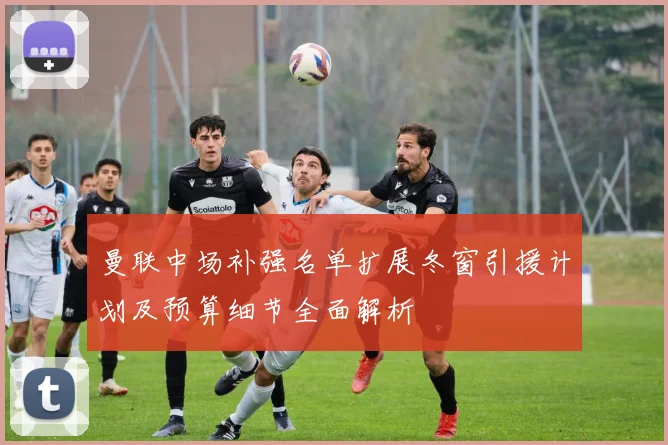 曼联中场补强名单扩展冬窗引援计划及预算细节全面解析