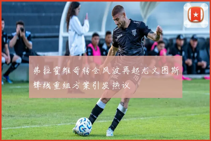 弗拉霍维奇转会风波再起尤文图斯锋线重组方案引发热议