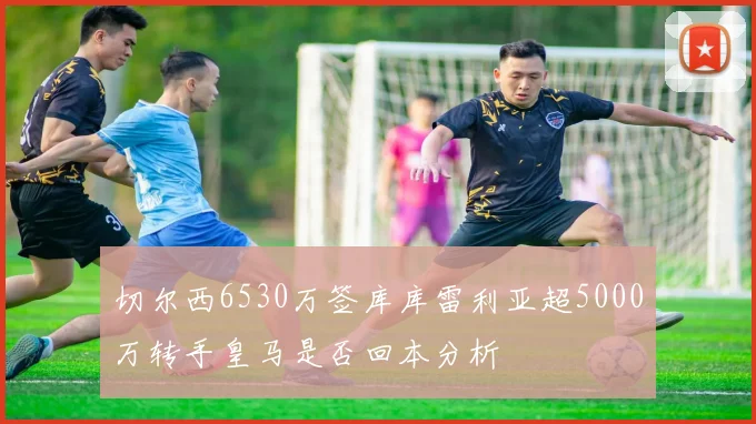 切尔西6530万签库库雷利亚超5000万转手皇马是否回本分析