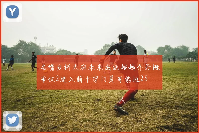 名嘴分析文班未来成就超越乔丹概率仅2进入前十守门员可能性25