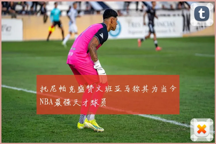 托尼帕克盛赞文班亚马称其为当今NBA最强天才球员