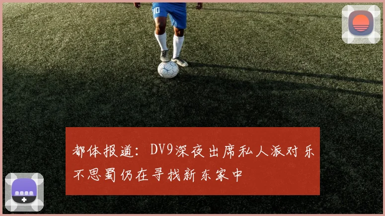 都体报道：DV9深夜出席私人派对乐不思蜀仍在寻找新东家中