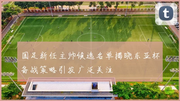 国足新任主帅候选名单揭晓东亚杯备战策略引发广泛关注