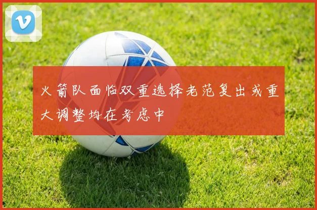 火箭队面临双重选择老范复出或重大调整均在考虑中