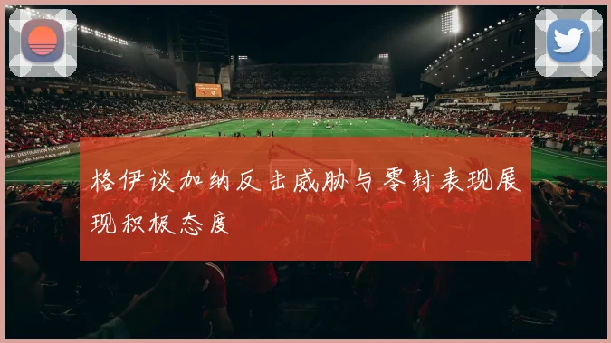 格伊谈加纳反击威胁与零封表现展现积极态度