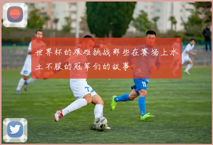 世界杯的艰难挑战那些在赛场上水土不服的冠军们的故事