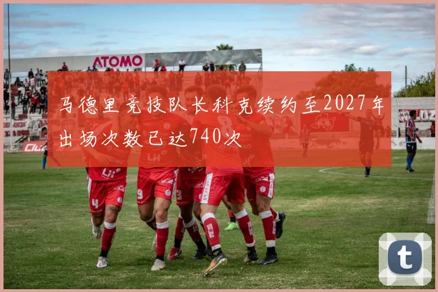 马德里竞技队长科克续约至2027年出场次数已达740次