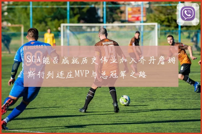 SGA能否成就历史伟业加入乔丹詹姆斯行列连庄MVP与总冠军之路