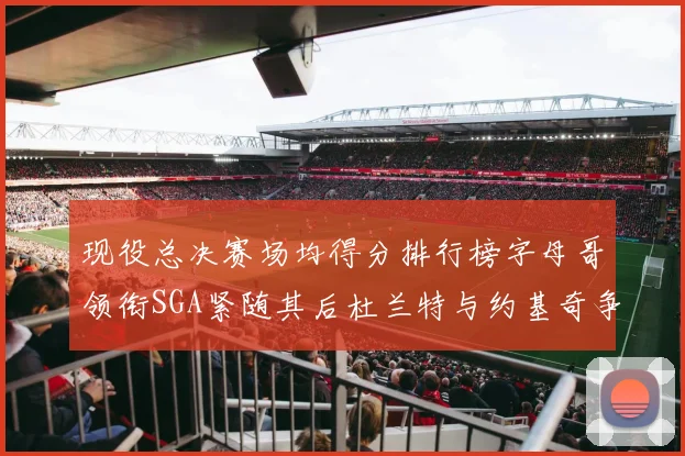 现役总决赛场均得分排行榜字母哥领衔SGA紧随其后杜兰特与约基奇争夺第三名
