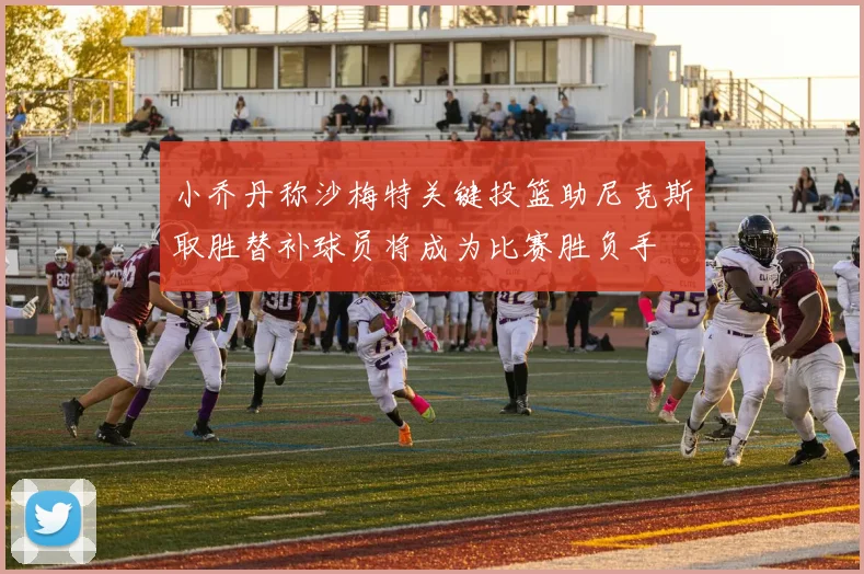 小乔丹称沙梅特关键投篮助尼克斯取胜替补球员将成为比赛胜负手