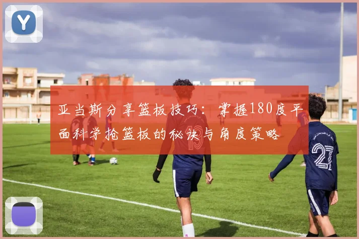 亚当斯分享篮板技巧：掌握180度平面科学抢篮板的秘诀与角度策略