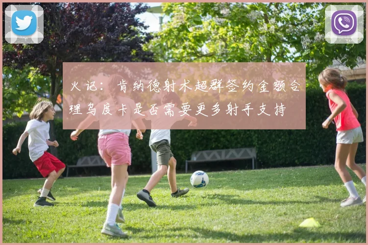 火记：肯纳德射术超群签约金额合理乌度卡是否需要更多射手支持