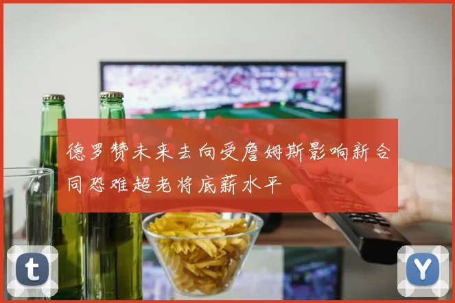 德罗赞未来去向受詹姆斯影响新合同恐难超老将底薪水平