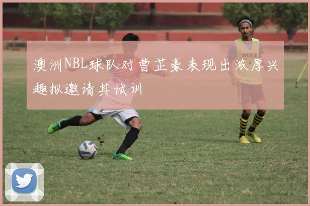 澳洲NBL球队对曹芷豪表现出浓厚兴趣拟邀请其试训