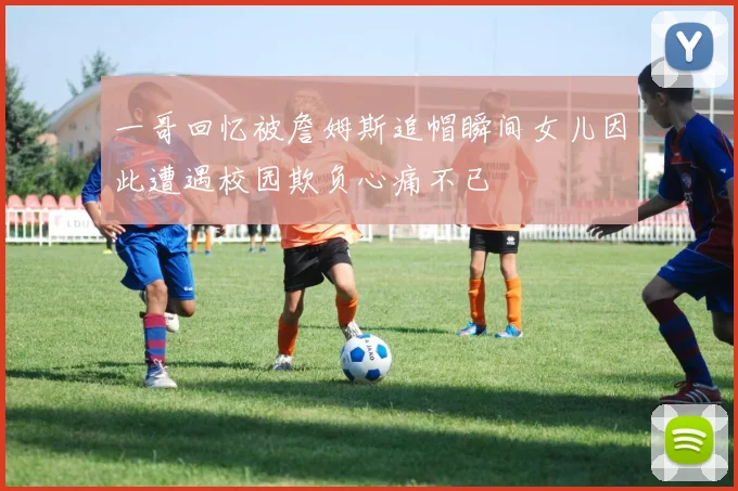 一哥回忆被詹姆斯追帽瞬间女儿因此遭遇校园欺负心痛不已