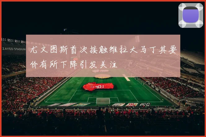 尤文图斯首次接触维拉大马丁其要价有所下降引发关注