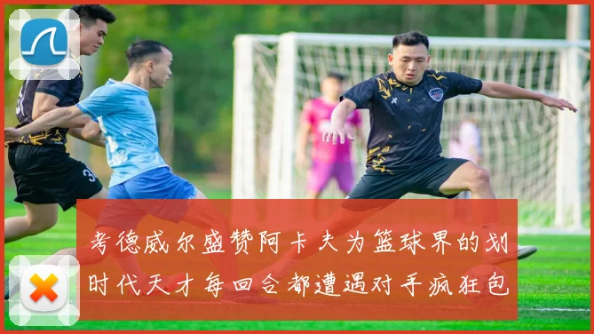 考德威尔盛赞阿卡夫为篮球界的划时代天才每回合都遭遇对手疯狂包夹挑战