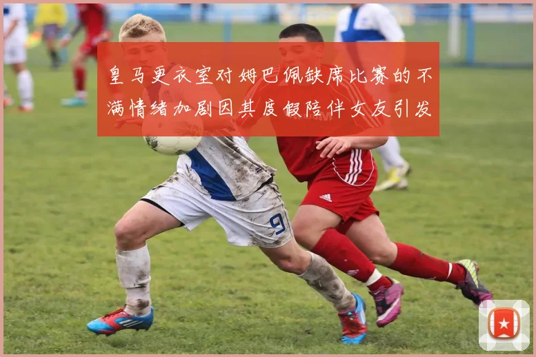 皇马更衣室对姆巴佩缺席比赛的不满情绪加剧因其度假陪伴女友引发争议