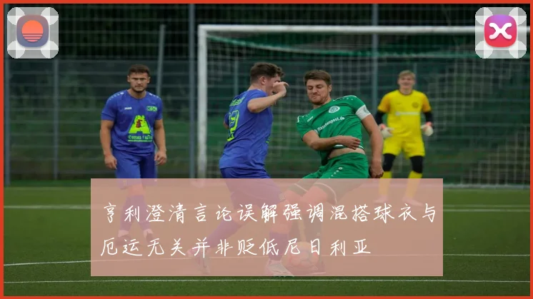 亨利澄清言论误解强调混搭球衣与厄运无关并非贬低尼日利亚