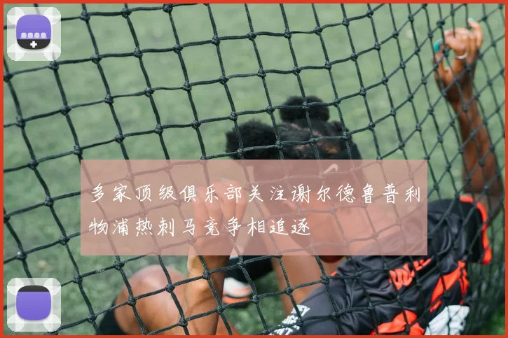 多家顶级俱乐部关注谢尔德鲁普利物浦热刺马竞争相追逐