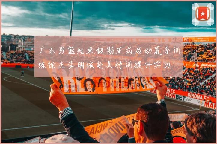 广东男篮结束假期正式启动夏季训练徐杰黄明依赴美特训提升实力