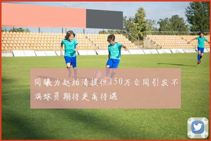 同曦为赵柏清提供150万合同引发不满球员期待更高待遇