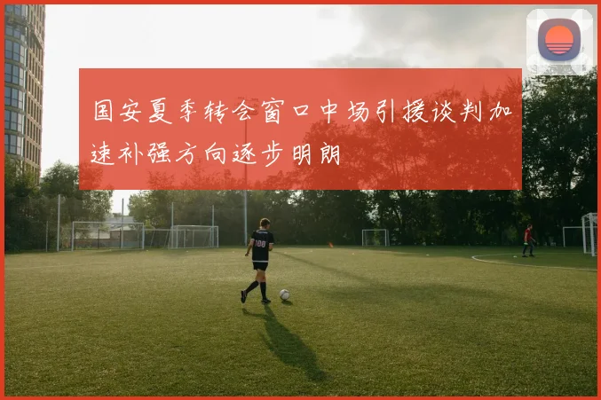 国安夏季转会窗口中场引援谈判加速补强方向逐步明朗