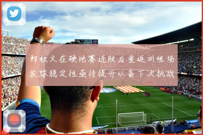 郑钦文在硬地赛连败后重返训练场发球稳定性亟待提升以备下次挑战
